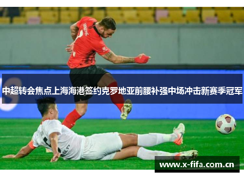 中超转会焦点上海海港签约克罗地亚前腰补强中场冲击新赛季冠军