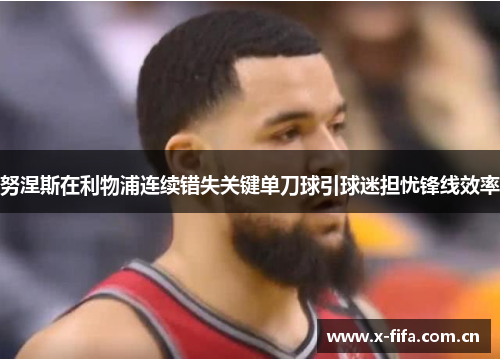 努涅斯在利物浦连续错失关键单刀球引球迷担忧锋线效率